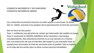 CONDUCTA INCORRECTA Y SUS SANCIONES
CONDUCTA INCORRECTA MENOR
Las conductas incorrectas menores no están sujetas a sanciones. Es deber
del 1er. árbitro, prevenir a los equipos de la aproximación al nivel de sanciones.
Esto se hace en dos pasos:
Paso 1: emitiendo una advertencia verbal, por intermedio del capitán en juego.
Paso 2: mostrando la TARJETA AMARILLA al/los miembro/s del equipo
correspondiente. Esta advertencia formal no es una sanción en sí misma,
sino una indicación de que el miembro del equipo (y por extensión todo el
equipo) han alcanzado el nivel de sanciones para el partido. Esto se registra
en la hoja del encuentro pero no tiene consecuencias inmediatas.
 