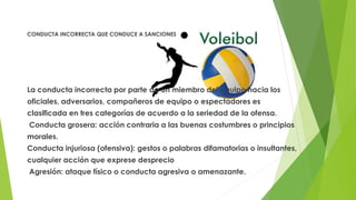 CONDUCTA INCORRECTA QUE CONDUCE A SANCIONES
La conducta incorrecta por parte de un miembro del equipo hacia los
oficiales, adversarios, compañeros de equipo o espectadores es
clasificada en tres categorías de acuerdo a la seriedad de la ofensa.
Conducta grosera: acción contraria a las buenas costumbres o principios
morales.
Conducta injuriosa (ofensiva): gestos o palabras difamatorias o insultantes,
cualquier acción que exprese desprecio
Agresión: ataque físico o conducta agresiva o amenazante.
 