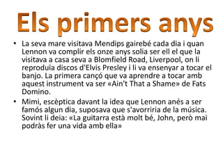 • La seva mare visitava Mendips gairebé cada dia i quan
Lennon va complir els onze anys solia ser ell el que la
visitava a casa seva a Blomfield Road, Liverpool, on li
reproduïa discos d'Elvis Presley i li va ensenyar a tocar el
banjo. La primera cançó que va aprendre a tocar amb
aquest instrument va ser «Ain't That a Shame» de Fats
Domino.
• Mimi, escèptica davant la idea que Lennon anés a ser
famós algun dia, suposava que s'avorriria de la música.
Sovint li deia: «La guitarra està molt bé, John, però mai
podràs fer una vida amb ella»
 