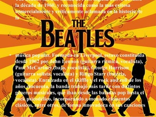 • The Beatles fue una banda de rock inglesa activa durante
la década de 1960, y reconocida como la más exitosa
comercialmente y críticamente aclamada en la historia de
la
• música popular. Formada en Liverpool, estuvo constituida
desde 1962 por John Lennon (guitarra rítmica, vocalista),
Paul McCartney (bajo, vocalista), George Harrison
(guitarra solista, vocalista) y Ringo Starr (batería,
vocalista). Enraizada en el skiffle y el rock and roll de los
años cincuenta, la banda trabajó más tarde con distintos
géneros musicales, que iban desde las baladas pop hasta el
rock psicodélico, incorporando a menudo elementos
clásicos, entre otros, de forma innovadora en sus canciones
 