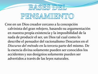 BASES DEL PENSAMIENTOCree en un Dios creador cercano a la concepción calvinista del gran relojero, basando su argumentación en nuestra propia existencia y la imposibilidad de la nada de producir el ser, un Dios tal cual como lo describe el pensador del racionalismo Descartes en el Discurso del método en la tercera parte del mismo. De la esencia divina solamente pueden ser conocidos los accidentes y sus designios solamente pueden ser advertidos a través de las leyes naturales.