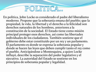 POLITICA..En política, John Locke es considerado el padre del liberalismo moderno. Propone que la soberanía emana del pueblo; que la propiedad, la vida, la libertad y el derecho a la felicidad son derechos naturales de los hombres, anteriores a la constitución de la sociedad. El Estado tiene como misión principal proteger esos derechos, así como las libertades individuales de los ciudadanos. También sostiene que el gobierno debe estar constituido por un rey y un parlamento. El parlamento es donde se expresa la soberanía popular y donde se hacen las leyes que deben cumplir tanto el rey como el pueblo. Anticipándose a Montesquieu, a quien Locke influyó, describe la separación del poder legislativo y el ejecutivo. La autoridad del Estado se sostiene en los principios de soberanía popular y legalidad.