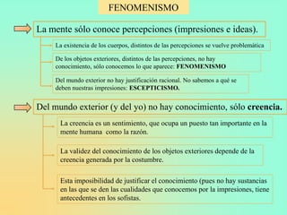 FENOMENISMO

La mente sólo conoce percepciones (impresiones e ideas).
     La existencia de los cuerpos, distintos de las percepciones se vuelve problemática

     De los objetos exteriores, distintos de las percepciones, no hay
     conocimiento, sólo conocemos lo que aparece: FENOMENISMO

     Del mundo exterior no hay justificación racional. No sabemos a qué se
     deben nuestras impresiones: ESCEPTICISMO.


Del mundo exterior (y del yo) no hay conocimiento, sólo creencia.
      La creencia es un sentimiento, que ocupa un puesto tan importante en la
      mente humana como la razón.

      La validez del conocimiento de los objetos exteriores depende de la
      creencia generada por la costumbre.

      Esta imposibilidad de justificar el conocimiento (pues no hay sustancias
      en las que se den las cualidades que conocemos por la impresiones, tiene
      antecedentes en los sofistas.
 