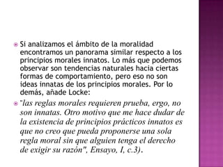 Si analizamos el ámbito de la moralidad
encontramos un panorama similar respecto a los
principios morales innatos. Lo más que podemos
observar son tendencias naturales hacia ciertas
formas de comportamiento, pero eso no son
ideas innatas de los principios morales. Por lo
demás, añade Locke:
 "las reglas morales requieren prueba, ergo, no


son innatas. Otro motivo que me hace dudar de
la existencia de principios prácticos innatos es
que no creo que pueda proponerse una sola
regla moral sin que alguien tenga el derecho
de exigir su razón", Ensayo, I, c.3).

 
