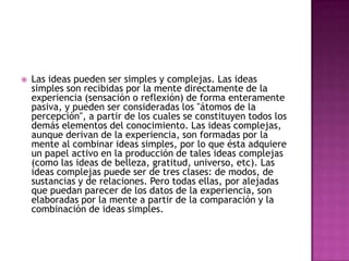 

Las ideas pueden ser simples y complejas. Las ideas
simples son recibidas por la mente directamente de la
experiencia (sensación o reflexión) de forma enteramente
pasiva, y pueden ser consideradas los "átomos de la
percepción", a partir de los cuales se constituyen todos los
demás elementos del conocimiento. Las ideas complejas,
aunque derivan de la experiencia, son formadas por la
mente al combinar ideas simples, por lo que ésta adquiere
un papel activo en la producción de tales ideas complejas
(como las ideas de belleza, gratitud, universo, etc). Las
ideas complejas puede ser de tres clases: de modos, de
sustancias y de relaciones. Pero todas ellas, por alejadas
que puedan parecer de los datos de la experiencia, son
elaboradas por la mente a partir de la comparación y la
combinación de ideas simples.

 
