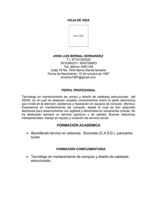 HOJA DE VIDA

Foto 3X4

JHON LUIS BERNAL HERNANDEZ
T.I. 97101525540
3015380231- 3002756803
Tel. alterno: 6461146
Calle 76 No. 7404 Barrio Daniel lemaitre
Fecha de Nacimiento: 15 de octubre de 1997
Jhonluis1997@gmail.com

PERFIL PROFESIONAL
Técnologo en mantenimiento de compu y diseño de cableado estructurado del
SENA, en el cual se destacan amplios conocimientos sobre la parte electrónica
que incide en la atención, asistencia y reparación en equipos de computo efectiva.
Experiencia en mantenimiento de computo, desde la cual se han adquirido
destrezas para desenvolverse con agilidad y efectividad en situaciones críticas. Se
ha destacado siempre un servicio oportuno y de calidad. Buenas relaciones
interpersonales, trabajo en equipo y vocación de servicio social.

FORMACIÓN ACADÉMICA
Bachillerato técnico en sistemas. Docentes (C.A.S.D.). juancarlos
tuiran

FORMACIÓN COMPLEMENTARIA

Tecnólogo en mantenimiento de computo y diseño de cableado
estructurado.

 