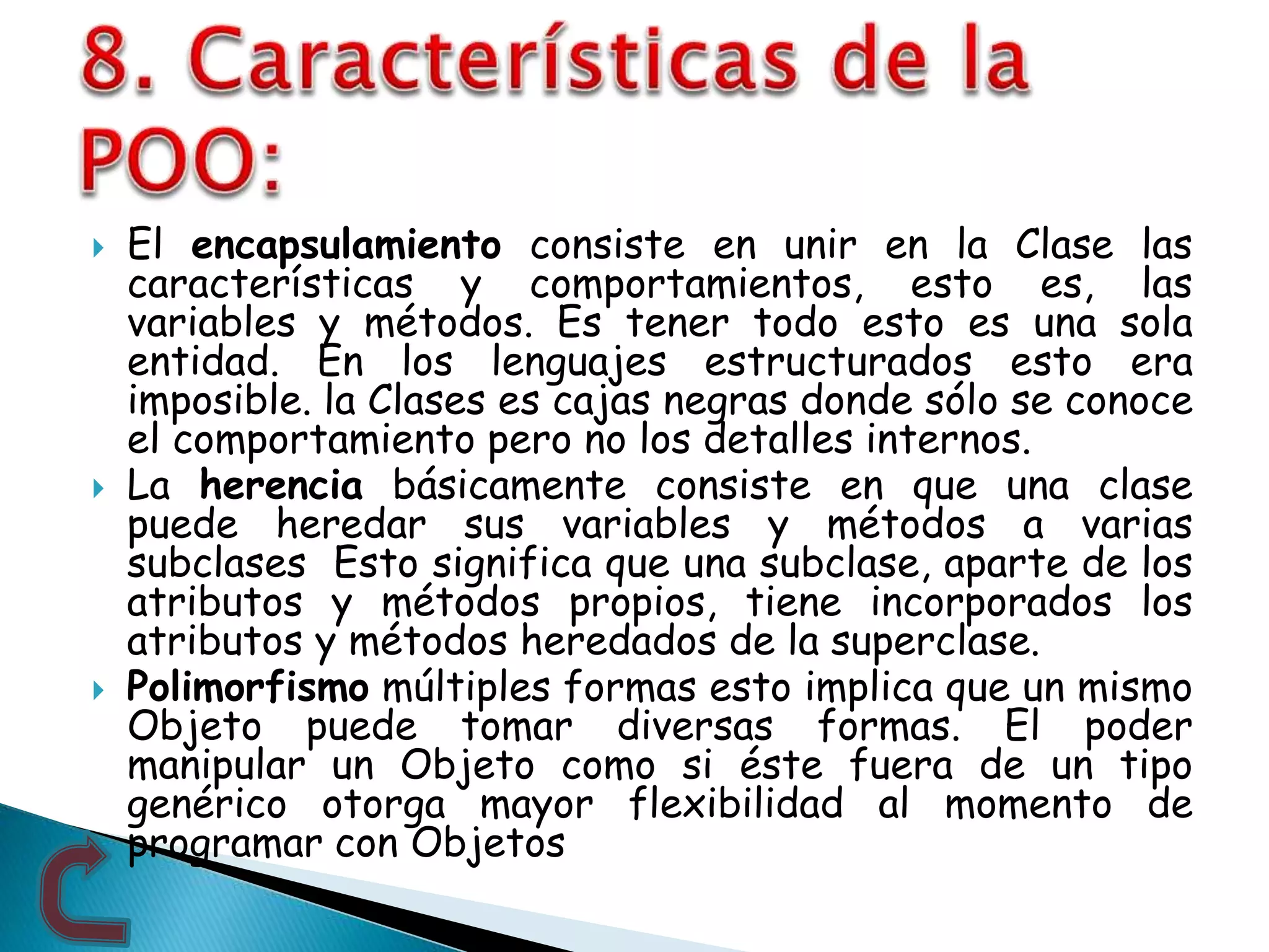  El encapsulamiento consiste en unir en la Clase las
características y comportamientos, esto es, las
variables y métodos. Es tener todo esto es una sola
entidad. En los lenguajes estructurados esto era
imposible. la Clases es cajas negras donde sólo se conoce
el comportamiento pero no los detalles internos.
 La herencia básicamente consiste en que una clase
puede heredar sus variables y métodos a varias
subclases Esto significa que una subclase, aparte de los
atributos y métodos propios, tiene incorporados los
atributos y métodos heredados de la superclase.
 Polimorfismo múltiples formas esto implica que un mismo
Objeto puede tomar diversas formas. El poder
manipular un Objeto como si éste fuera de un tipo
genérico otorga mayor flexibilidad al momento de
programar con Objetos
 