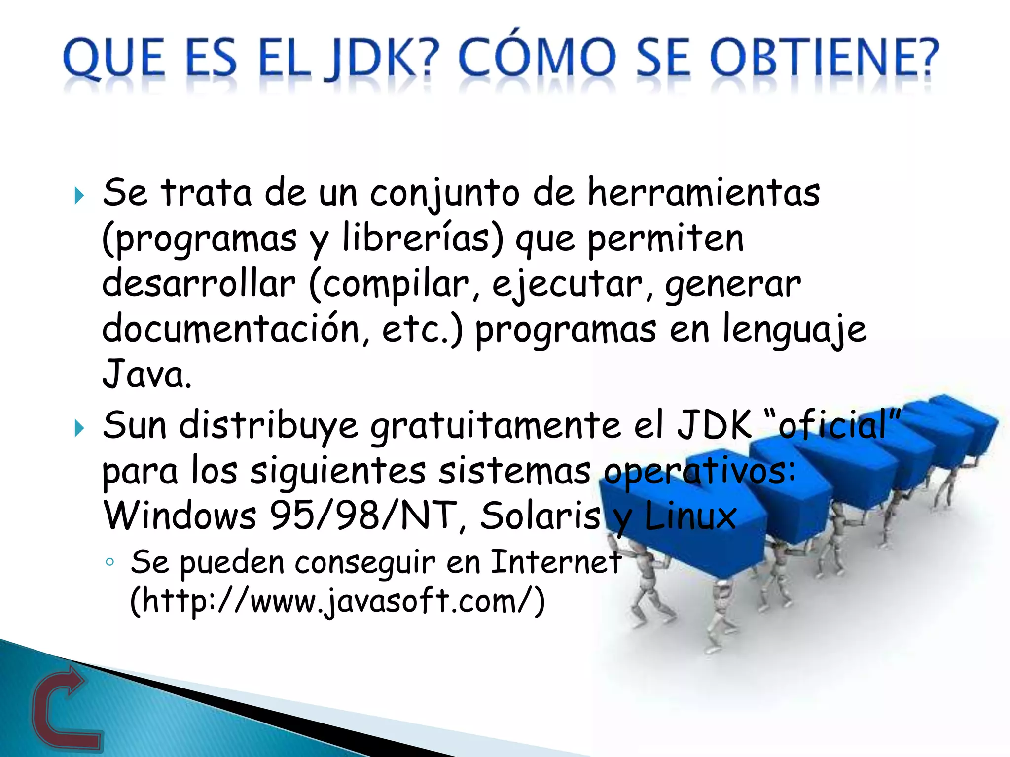 Se trata de un conjunto de herramientas
(programas y librerías) que permiten
desarrollar (compilar, ejecutar, generar
documentación, etc.) programas en lenguaje
Java.
 Sun distribuye gratuitamente el JDK “oficial”
para los siguientes sistemas operativos:
Windows 95/98/NT, Solaris y Linux
◦ Se pueden conseguir en Internet
(http://www.javasoft.com/)
 