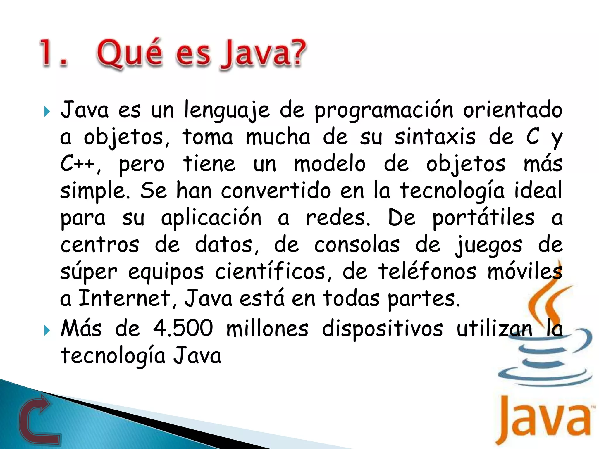  Java es un lenguaje de programación orientado
a objetos, toma mucha de su sintaxis de C y
C++, pero tiene un modelo de objetos más
simple. Se han convertido en la tecnología ideal
para su aplicación a redes. De portátiles a
centros de datos, de consolas de juegos de
súper equipos científicos, de teléfonos móviles
a Internet, Java está en todas partes.
 Más de 4.500 millones dispositivos utilizan la
tecnología Java
 