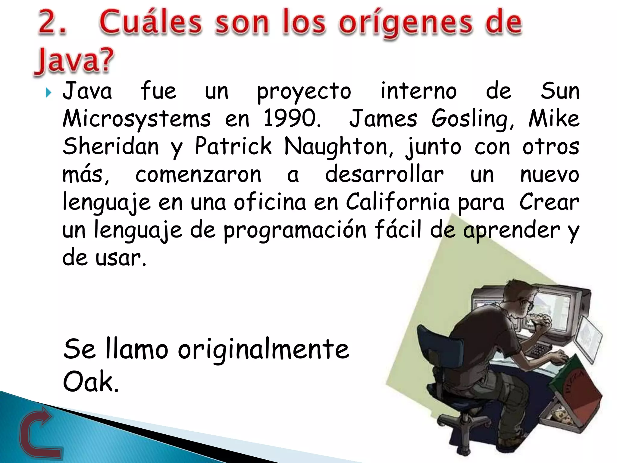 Java fue un proyecto interno de Sun
Microsystems en 1990. James Gosling, Mike
Sheridan y Patrick Naughton, junto con otros
más, comenzaron a desarrollar un nuevo
lenguaje en una oficina en California para Crear
un lenguaje de programación fácil de aprender y
de usar.
Se llamo originalmente
Oak.
 
