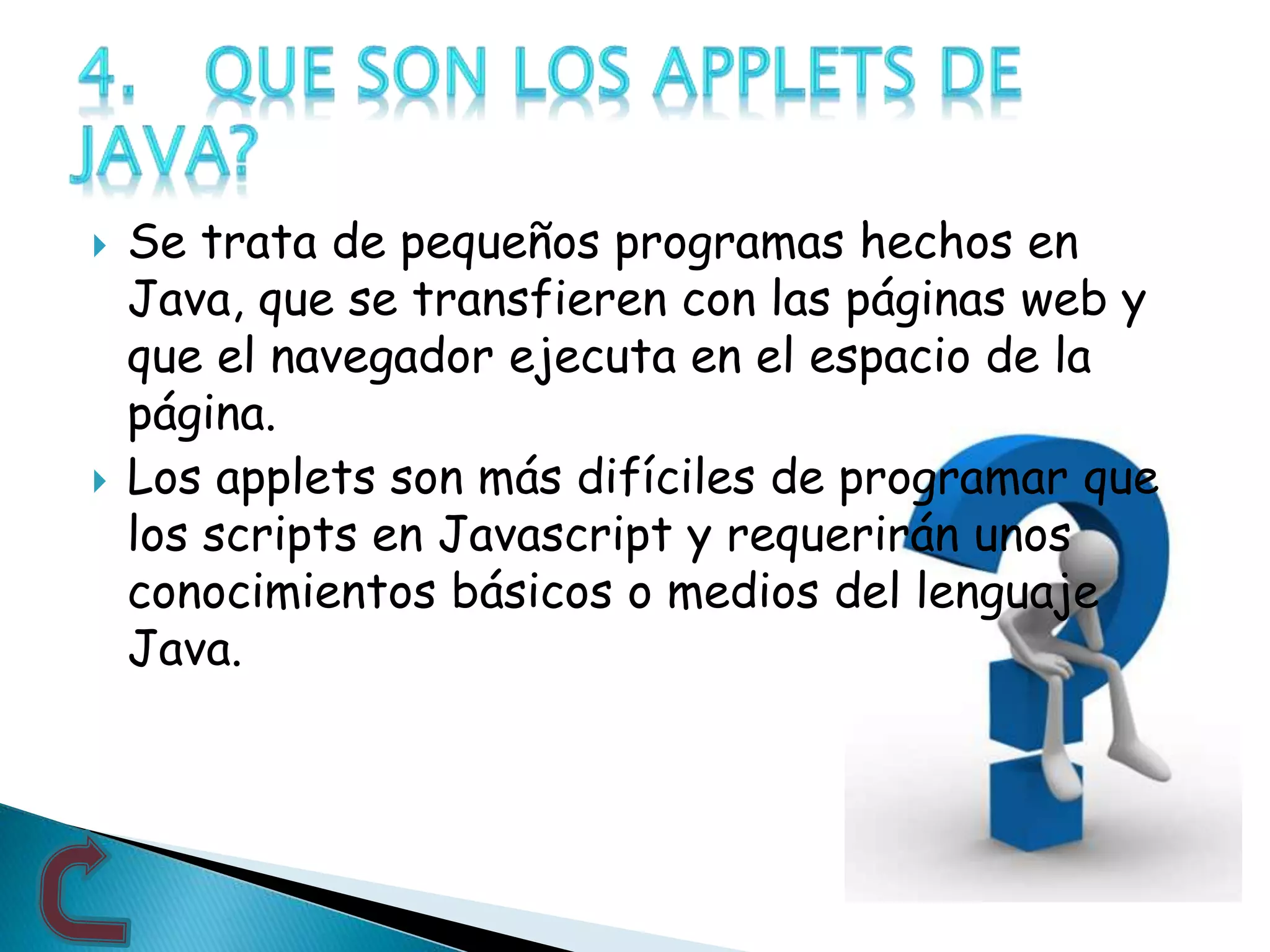  Se trata de pequeños programas hechos en
Java, que se transfieren con las páginas web y
que el navegador ejecuta en el espacio de la
página.
 Los applets son más difíciles de programar que
los scripts en Javascript y requerirán unos
conocimientos básicos o medios del lenguaje
Java.
 