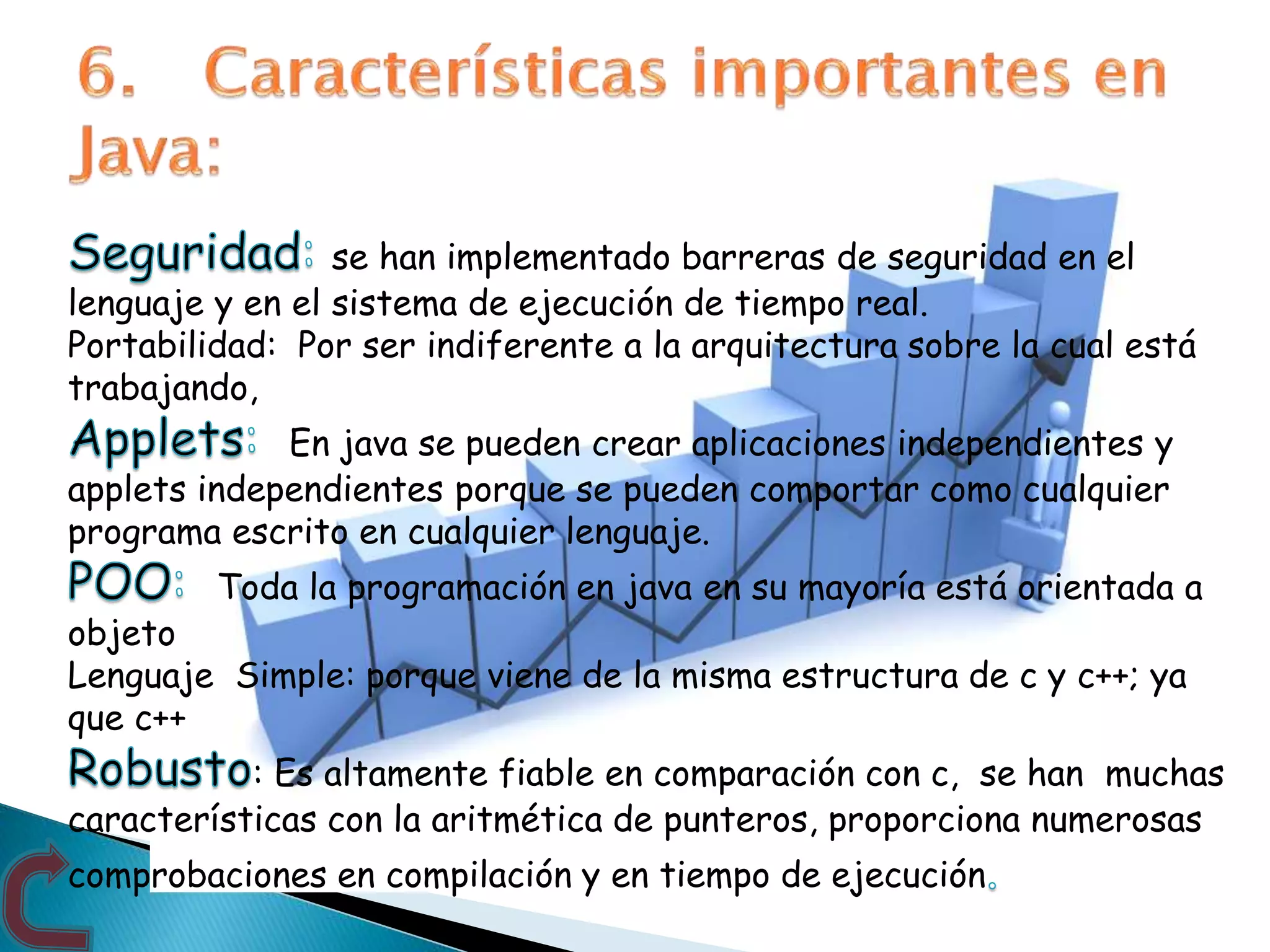 se han implementado barreras de seguridad en el
lenguaje y en el sistema de ejecución de tiempo real.
Portabilidad: Por ser indiferente a la arquitectura sobre la cual está
trabajando,
En java se pueden crear aplicaciones independientes y
applets independientes porque se pueden comportar como cualquier
programa escrito en cualquier lenguaje.
Toda la programación en java en su mayoría está orientada a
objeto
Lenguaje Simple: porque viene de la misma estructura de c y c++; ya
que c++
: Es altamente fiable en comparación con c, se han muchas
características con la aritmética de punteros, proporciona numerosas
comprobaciones en compilación y en tiempo de ejecución
 