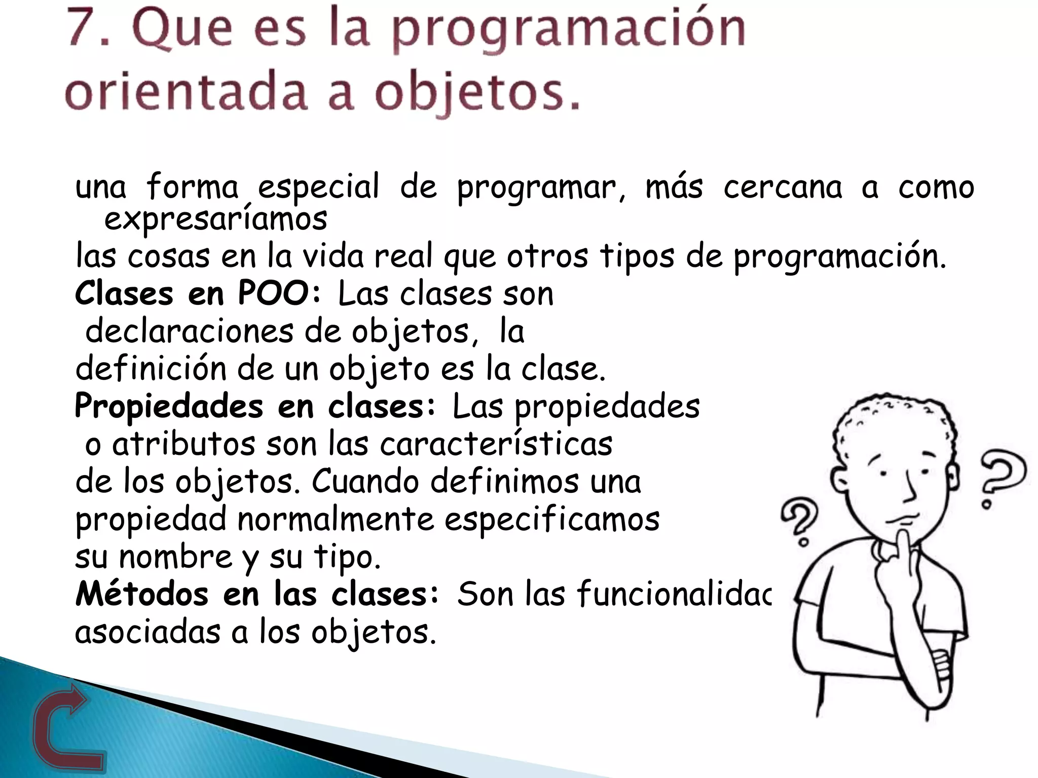 una forma especial de programar, más cercana a como
expresaríamos
las cosas en la vida real que otros tipos de programación.
Clases en POO: Las clases son
declaraciones de objetos, la
definición de un objeto es la clase.
Propiedades en clases: Las propiedades
o atributos son las características
de los objetos. Cuando definimos una
propiedad normalmente especificamos
su nombre y su tipo.
Métodos en las clases: Son las funcionalidades
asociadas a los objetos.
 