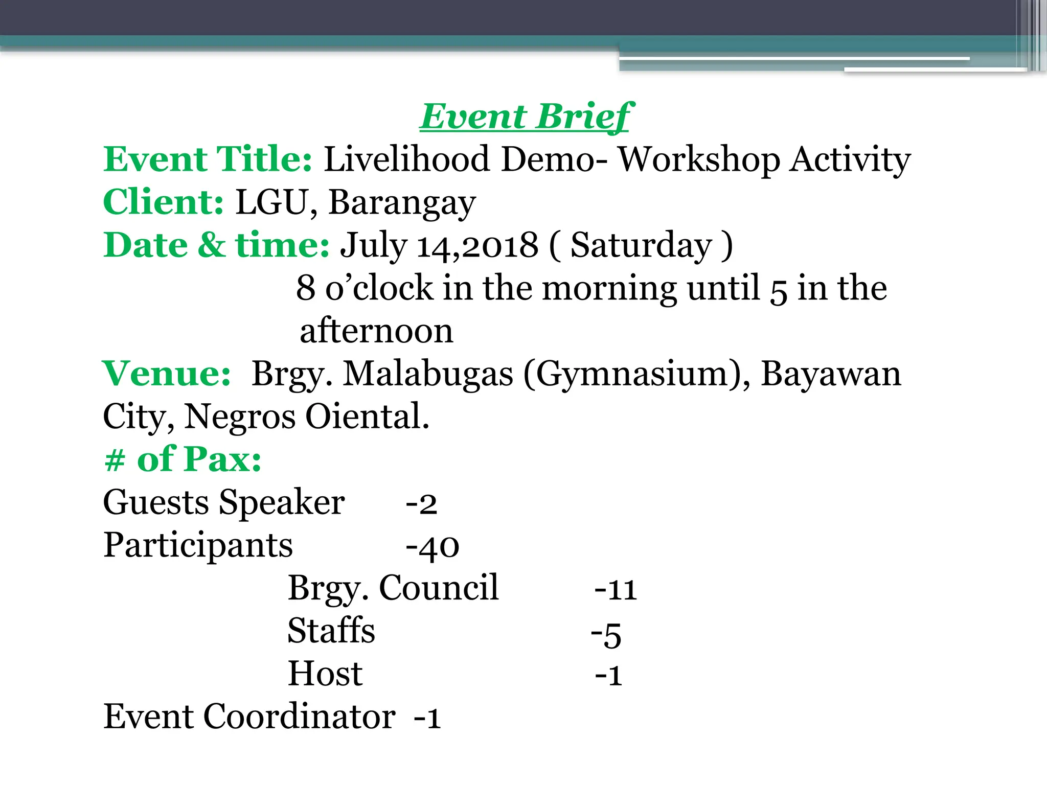 Event Brief
Event Title: Livelihood Demo- Workshop Activity
Client: LGU, Barangay
Date & time: July 14,2018 ( Saturday )
8 o’clock in the morning until 5 in the
afternoon
Venue: Brgy. Malabugas (Gymnasium), Bayawan
City, Negros Oiental.
# of Pax:
Guests Speaker -2
Participants -40
Brgy. Council -11
Staffs -5
Host -1
Event Coordinator -1
 