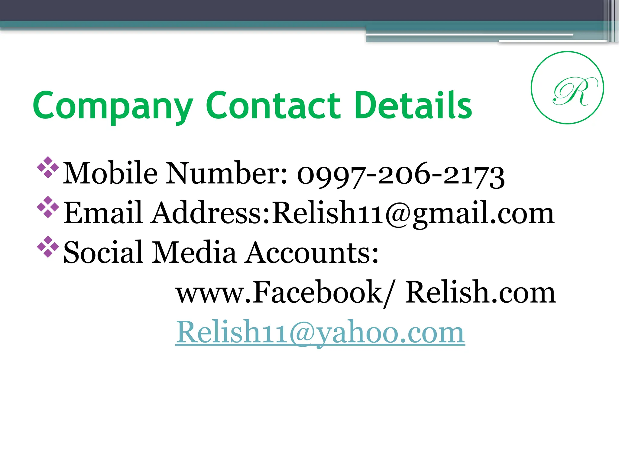 Company Contact Details
Mobile Number: 0997-206-2173
Email Address:Relish11@gmail.com
Social Media Accounts:
www.Facebook/ Relish.com
Relish11@yahoo.com
R
 