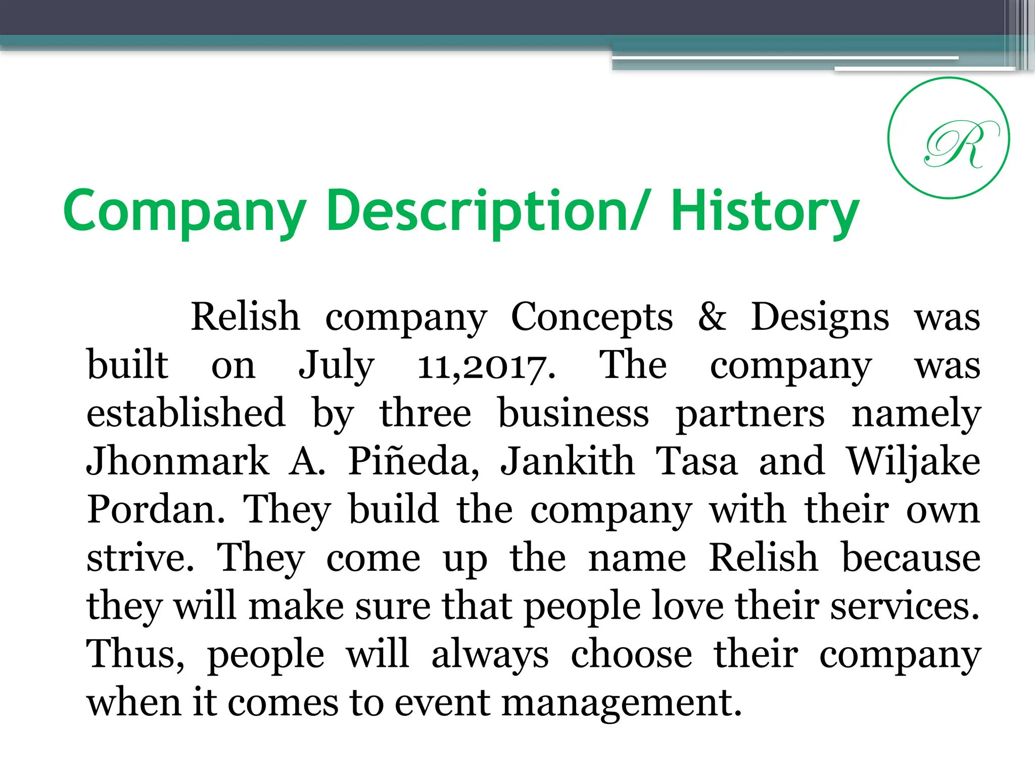 Company Description/ History
Relish company Concepts & Designs was
built on July 11,2017. The company was
established by three business partners namely
Jhonmark A. Piñeda, Jankith Tasa and Wiljake
Pordan. They build the company with their own
strive. They come up the name Relish because
they will make sure that people love their services.
Thus, people will always choose their company
when it comes to event management.
R
 