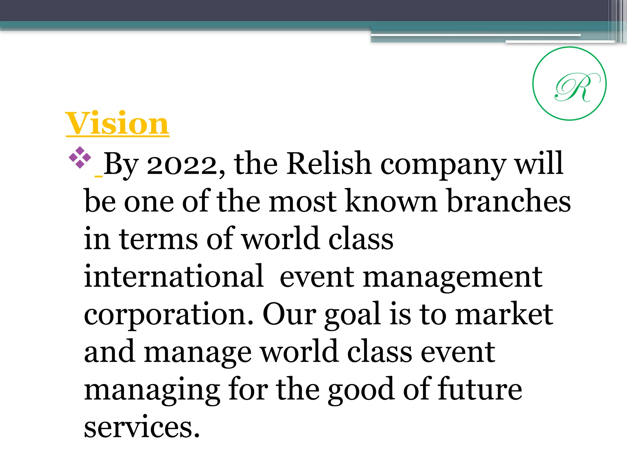 Vision
 By 2022, the Relish company will
be one of the most known branches
in terms of world class
international event management
corporation. Our goal is to market
and manage world class event
managing for the good of future
services.
R
 
