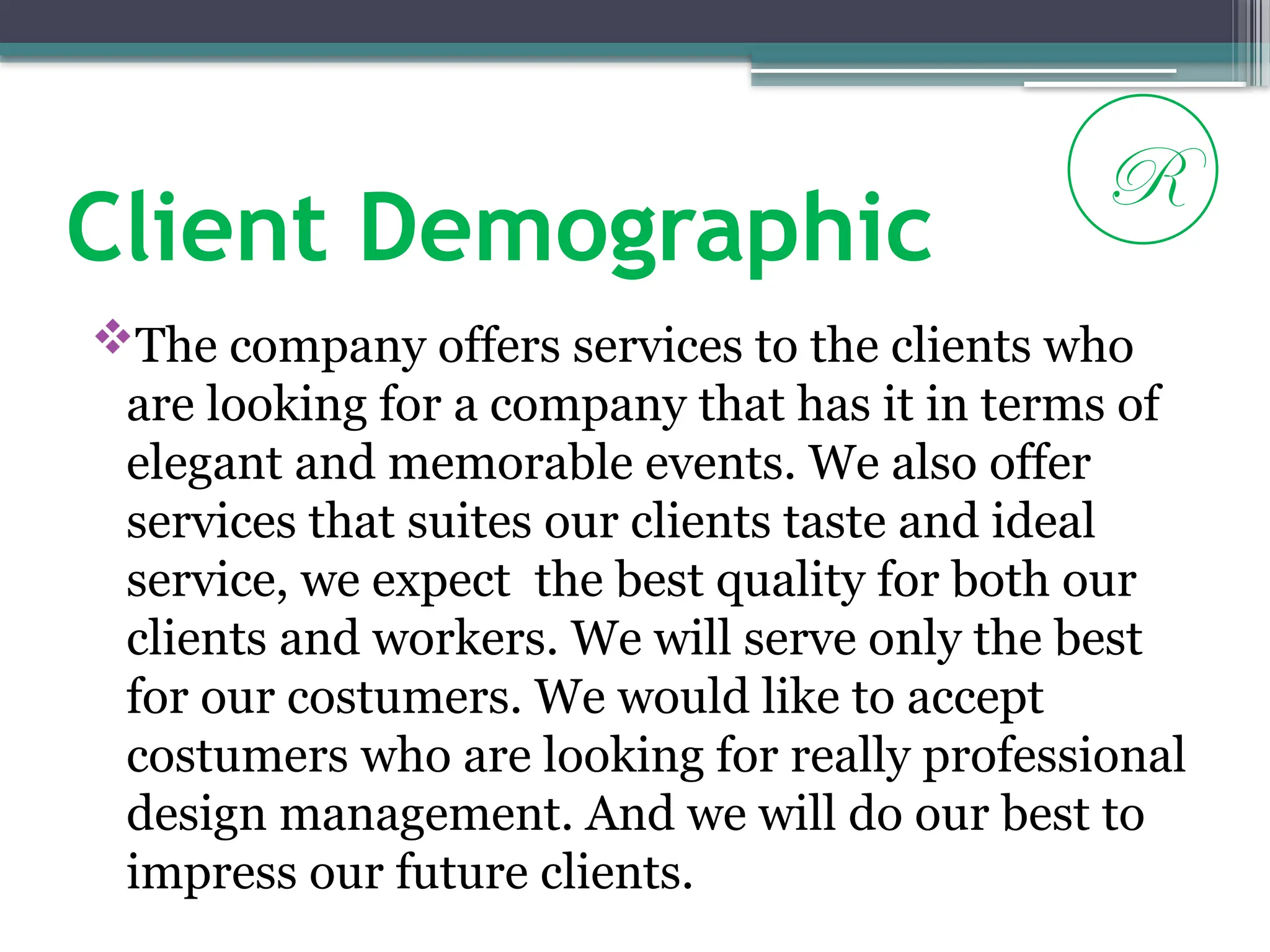 Client Demographic
The company offers services to the clients who
are looking for a company that has it in terms of
elegant and memorable events. We also offer
services that suites our clients taste and ideal
service, we expect the best quality for both our
clients and workers. We will serve only the best
for our costumers. We would like to accept
costumers who are looking for really professional
design management. And we will do our best to
impress our future clients.
R
 