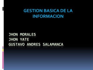 GESTION BASICA DE LA
         INFORMACION


JHON MORALES
JHON YATE
GUSTAVO ANDRES SALAMANCA
 