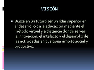 VISIÓN

 Busca en un futuro ser un líder superior en
  el desarrollo de la educación mediante el
  método virtual y a distancia donde se vea
  la innovación, el intelecto y el desarrollo de
  las actividades en cualquier ámbito social y
  productivo.
 