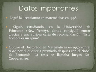  Logró la licenciatura en matemáticas en 1948.


      Siguió estudiando, en la Universidad de
    Princeton (New Yersey), donde consiguió entrar
    gracias a una curiosa carta de recomendación: "Este
    hombre es un genio“

 Obtuvo el Doctorado en Matemáticas en 1950 con el
    texto por el que sería premiado después con el Nobel
    de Economía. La tesis se llamaba Juegos No-
    Cooperativos.
 