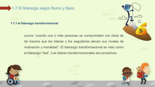 1.7 El liderazgo según Burns y Bass 
1.7.1 el liderazgo transformacional 
ocurre “cuando una o más personas se comprometen con otras de 
tal manera que los líderes y los seguidores elevan sus niveles de 
motivación y moralidad”. El liderazgo transformacional es visto como 
el liderazgo “real”. Los líderes transformacionales son proactivos. 
 