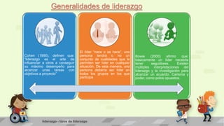 Generalidades de liderazgo 
Cohen (1990), definen que: 
“liderazgo es el arte de 
influenciar a otros a conseguir 
su máximo desempeño para 
alcanzar unas tareas con 
objetivos a proyecto” 
El líder “nace o se hace”, una 
persona tendrá o no un 
conjunto de cualidades que le 
permiten ser líder en cualquier 
situación. De esta manera, una 
persona debería ser líder en 
todos los grupos en los que 
participa 
Bowie (2000) afirmo que: 
básicamente un líder necesita 
tener seguidores. Existen 
múltiples interpretaciones del 
liderazgo y la investigación para 
alcanzar un acuerdo. Carisma y 
poder, como polos opuestos. 
liderazgo - tipos de liderazgo 
 