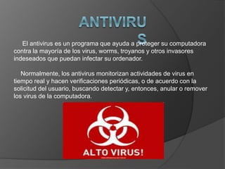 El antivirus es un programa que ayuda a proteger su computadora
contra la mayoría de los virus, worms, troyanos y otros invasores
indeseados que puedan infectar su ordenador.
Normalmente, los antivirus monitorizan actividades de virus en
tiempo real y hacen verificaciones periódicas, o de acuerdo con la
solicitud del usuario, buscando detectar y, entonces, anular o remover
los virus de la computadora.
 