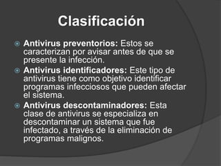 Clasificación
 Antivirus preventorios: Estos se
caracterizan por avisar antes de que se
presente la infección.
 Antivirus identificadores: Este tipo de
antivirus tiene como objetivo identificar
programas infecciosos que pueden afectar
el sistema.
 Antivirus descontaminadores: Esta
clase de antivirus se especializa en
descontaminar un sistema que fue
infectado, a través de la eliminación de
programas malignos.
 