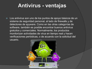 Antivirus - ventajas
 Los antivirus son uno de los puntos de apoyo básicos de un
sistema de seguridad personal, al lado de firewalls y de
detectores de spyware. Como en las otras categorías de
software, también es posible encontrar buenos antivirus
gratuitos y comerciales. Normalmente, los productos
monitorizan actividades de virus en tiempo real y hacen
verificaciones periódicas, o de acuerdo con la solicitud del
usuario.
 