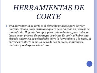 HERRAMIENTAS DE
CORTE
 Una herramienta de corte es el elemento utilizado para extraer
material de una pieza cuando se quiere llevar a cabo un proceso de
mecanizado. Hay muchos tipos para cada máquina, pero todas se
basan en un proceso de arranque de viruta. Es decir, al haber una
elevada diferencia de velocidades entre la herramienta y la pieza, al
entrar en contacto la arista de corte con la pieza, se arranca el
material y se desprende la viruta.
 