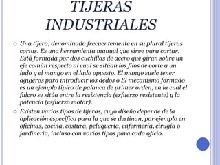 TIJERAS
INDUSTRIALES
 Una tijera, denominada frecuentemente en su plural tijeras
cortas. Es una herramienta manual que sirve para cortar.
Está formada por dos cuchillas de acero que giran sobre un
eje común respecto al cual se sitúan los filos de corte a un
lado y el mango en el lado opuesto. El mango suele tener
agujeros para introducir los dedos o El mecanismo formado
es un ejemplo típico de palanca de primer orden, en la cual el
fulcro se sitúa entre la resistencia (esfuerzo resistente) y la
potencia (esfuerzo motor).
 Existen varios tipos de tijeras, cuyo diseño depende de la
aplicación específica para la que se destinan, por ejemplo en
oficinas, cocina, costura, peluquería, enfermería, cirugía o
jardinería, incluso con varios tipos para cada oficio.
 