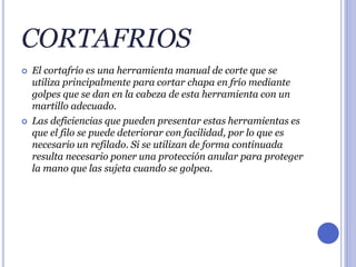 CORTAFRIOS
 El cortafrío es una herramienta manual de corte que se
utiliza principalmente para cortar chapa en frío mediante
golpes que se dan en la cabeza de esta herramienta con un
martillo adecuado.
 Las deficiencias que pueden presentar estas herramientas es
que el filo se puede deteriorar con facilidad, por lo que es
necesario un refilado. Si se utilizan de forma continuada
resulta necesario poner una protección anular para proteger
la mano que las sujeta cuando se golpea.
 