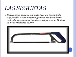 LAS SEGUETAS
 Una segueta o sierra de marquetería es una herramienta
cuya función es cortar o serrar, principalmente madera o
contrachapados, aunque también se usa para cortar láminas
de metal o molduras de yeso.
 