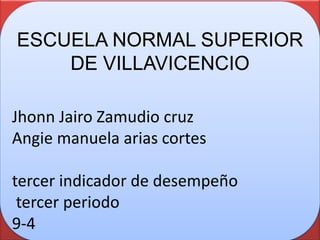 ESCUELA NORMAL SUPERIOR
    DE VILLAVICENCIO

Jhonn Jairo Zamudio cruz
Angie manuela arias cortes

tercer indicador de desempeño
 tercer periodo
9-4
 