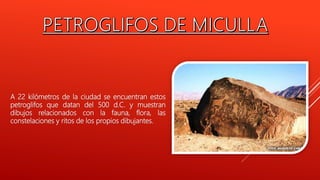 A 22 kilómetros de la ciudad se encuentran estos
petroglifos que datan del 500 d.C. y muestran
dibujos relacionados con la fauna, flora, las
constelaciones y ritos de los propios dibujantes.
 