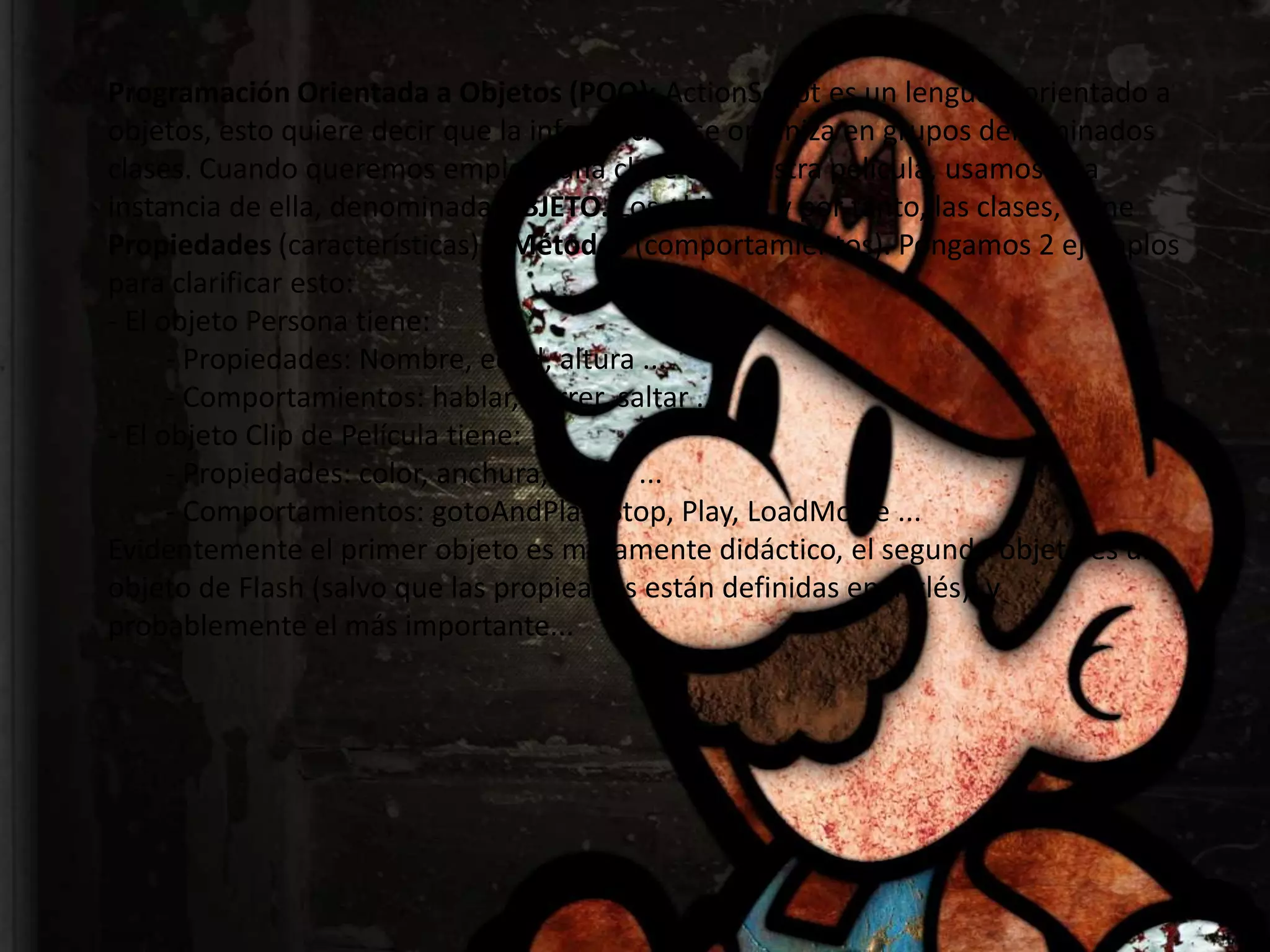 Programación Orientada a Objetos (POO): ActionScript es un lenguaje orientado a
objetos, esto quiere decir que la información se organiza en grupos denominados
clases. Cuando queremos emplear una clase en nuestra película, usamos una
instancia de ella, denominada OBJETO. Los objetos, y por tanto, las clases, tiene
Propiedades (características) y Métodos (comportamientos). Pongamos 2 ejemplos
para clarificar esto:
- El objeto Persona tiene:
      - Propiedades: Nombre, edad, altura ...
      - Comportamientos: hablar, correr, saltar ...
- El objeto Clip de Película tiene:
      - Propiedades: color, anchura, altura ...
      - Comportamientos: gotoAndPlay, Stop, Play, LoadMovie ...
Evidentemente el primer objeto es meramente didáctico, el segundo objeto es un
objeto de Flash (salvo que las propieades están definidas en inglés), y
probablemente el más importante...
 
