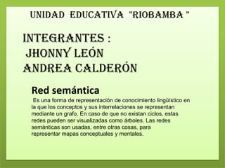 UNIDAD EDUCATIVA "RIOBAMBA "
Integrantes :
Jhonny León
Andrea Calderón
Red semántica
Es una forma de representación de conocimiento lingüístico en
la que los conceptos y sus interrelaciones se representan
mediante un grafo. En caso de que no existan ciclos, estas
redes pueden ser visualizadas como árboles. Las redes
semánticas son usadas, entre otras cosas, para
representar mapas conceptuales y mentales.
 