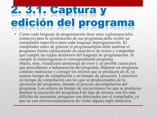 2. 3.1. Captura y
edición del programa
• Como cada lenguaje de programación tiene unas reglasespeciales
(sintaxis) para la construcción de sus programas,debe existir un
compilador específico para cada lenguaje deprogramación. El
compilador antes de generar el programaobjeto debe analizar el
programa fuente (almacenado en unarchivo de texto) y comprobar
que cumple las reglas desintaxis del lenguaje de programación. Si
cumple la sintaxisgenera el correspondiente programa
objeto, sino, visualizará unmensaje de error y su posible causa para
que procedamos a ladepuración del programa. Depurar un programa
consiste endetectar y corregir los errores que se producen en él, ya
seanen tiempo de compilación o en tiempo de ejecución. Loserrores
en tiempo de compilación son los que se producenantes de la
ejecución del programa, durante el proceso decompilación del
programa. Los errores en tiempo de ejecuciónson los que se producen
durante la ejecución del programa.Este tipo de errores, son los más
difíciles de encontrar, porqueno son detectados por el compilador, ya
que no son erroresconsecuencia de violar alguna regla sintáctica.
 
