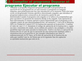 3.2. Compilar el programa Depurar el
programa Ejecutar el programa
• Compilar el programa Depurarel programa Ejecutar el programaFase de
ejecución de un programaUna vez que tenemos el programa en lenguaje
máquina, para poderloejecutar hay que introducirlo en la memoria. Para esta tarea
existe un programadel sistema operativo denominado cargador, que introduce el
programa enposiciones consecutivas de memoria a partir de una
determinada.Cuando el programa está cargado se le indica a la computadora que
pase sucontrol a la posición de memoria donde se ha cargado. Esta operación la
hace directamente el sistema operativo.pasos:Suponiendo que el programa se ha
cargado a partir de una determinadaposición i de memoria.1. Lleva de la Memoria
(M) a la Unidad de Control (UC) la instrucción queestá en la posición i. Cambiar
el valor de i por i+1.2. Interpreta el código de operación de la instrucción y, según
sea éste y lasseñales de estado, envía señales de control a las unidades y circuitos
quedeben intervenir para ejecutar la instrucción. Vuelve a la fase (1).ejecución de
instrucción.En el caso de que la ejecución de una instrucción implique saltar a
otrainstrucción en la posición m, por ejemplo (alterándose por tanto el
ordensecuencial), la UC hace, en la fase de ejecución de la instrucción de
salto,que cambie i por m, de forma que en la siguiente fase de captación
se ejecútala instrucción que está en m.
 