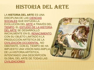 HISTORIA DEL ARTE
LA HISTORIA DEL ARTE ES UNA
DISCIPLINA DE LAS CIENCIAS
SOCIALES QUE ESTUDIA LA
EVOLUCIÓN DEL ARTE A TRAVÉS DEL
TIEMPO. EL ESTUDIO DE LA HISTORIA
DEL ARTE SE DESARROLLÓ
INICIALMENTE EN EL RENACIMIENTO,
CON SU OBJETO LIMITADO A LA
PRODUCCIÓN ARTÍSTICA DE LA
CIVILIZACIÓN OCCIDENTAL. NO
OBSTANTE, CON EL TIEMPO SE HA
IMPUESTO UNA VISIÓN MÁS AMPLIA
DE LA HISTORIA ARTÍSTICA,
INTENTANDO UNA DESCRIPCIÓN
GLOBAL DEL ARTE DE TODAS LAS
CIVILIZACIONES

 
