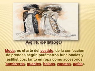 ARTE EFIMERO
Moda: es el arte del vestido, de la confección
de prendas según parámetros funcionales y
estilísticos, tanto en ropa como accesorios
(sombreros, guantes, bolsos, zapatos, gafas).

 