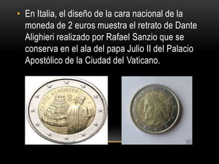 • En Italia, el diseño de la cara nacional de la
moneda de 2 euros muestra el retrato de Dante
Alighieri realizado por Rafael Sanzio que se
conserva en el ala del papa Julio II del Palacio
Apostólico de la Ciudad del Vaticano.
 