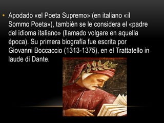 • Apodado «el Poeta Supremo» (en italiano «il
Sommo Poeta»), también se le considera el «padre
del idioma italiano» (llamado volgare en aquella
época). Su primera biografía fue escrita por
Giovanni Boccaccio (1313-1375), en el Trattatello in
laude di Dante.
 