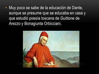 • Muy poco se sabe de la educación de Dante,
aunque se presume que se educaba en casa y
que estudió poesía toscana de Guittone de
Arezzo y Bonagiunta Orbicciani.
 