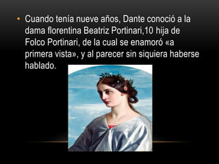 • Cuando tenía nueve años, Dante conoció a la
dama florentina Beatriz Portinari,10 hija de
Folco Portinari, de la cual se enamoró «a
primera vista», y al parecer sin siquiera haberse
hablado.
 