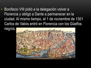 • Bonifacio VIII pidió a la delegación volver a
Florencia y obligó a Dante a permanecer en la
ciudad. Al mismo tiempo, el 1 de noviembre de 1301
Carlos de Valois entró en Florencia con los Güelfos
negros.
 