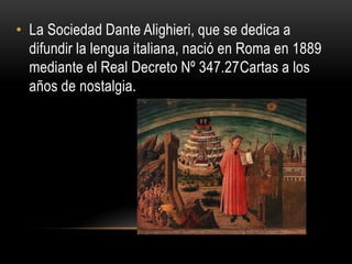 • La Sociedad Dante Alighieri, que se dedica a
difundir la lengua italiana, nació en Roma en 1889
mediante el Real Decreto Nº 347.27Cartas a los
años de nostalgia.
 