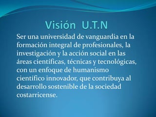Ser una universidad de vanguardia en la
formación integral de profesionales, la
investigación y la acción social en las
áreas científicas, técnicas y tecnológicas,
con un enfoque de humanismo
científico innovador, que contribuya al
desarrollo sostenible de la sociedad
costarricense.
 