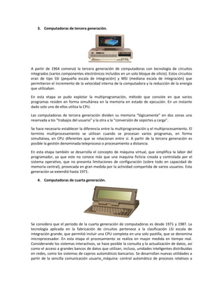3. Computadoras de tercera generación.

A partir de 1964 comenzó la tercera generación de computadoras con tecnología de circuitos
integrados (varios componentes electrónicos incluidos en un solo bloque de silicio). Estos circuitos
eran de tipo SSI (pequeña escala de integración) y MSI (mediana escala de integración) que
permitieron el incremento de la velocidad interna de la computadora y la reducción de la energía
que utilizaban.
En esta etapa se pudo explotar la multiprogramación, método que consiste en que varios
programas residen en forma simultánea en la memoria en estado de ejecución. En un instante
dado solo uno de ellos utiliza la CPU.
Las computadoras de tercera generación dividen su memoria “lógicamente” en dos zonas una
reservada a los “trabajos del usuario” y la otra a la “conversión de soportes y carga”.
Se hace necesario establecer la diferencia entre la multiprogramación y el multiprocesamiento. El
termino multiprocesamiento se utilizan cuando se procesan varios programas, en forma
simultánea, en CPU diferentes que se relacionan entre sí. A partir de la tercera generación es
posible la gestión denominada teleproceso o procesamiento a distancia.
En esta etapa también se desarrolla el concepto de máquina virtual, que simplifica la labor del
programador, ya que este no conoce más que una maquina ficticia creada y controlada por el
sistema operativo, que no presenta limitaciones de configuración (sobre todo en capacidad de
memoria central), provocada en gran medida por la actividad compartida de varios usuarios. Esta
generación se extendió hasta 1971.
4. Computadoras de cuarta generación.

Se considera que el periodo de la cuarta generación de computadoras es desde 1971 y 1987. La
tecnología aplicada en la fabricación de circuitos pertenece a la clasificación LSI escala de
integración grande, que permitió incluir una CPU completa en una solo pastilla, que se denomina
microprocesador. En esta etapa el procesamiento se realiza en mayor medida en tiempo real.
Considerando los sistemas interactivos, se hace posible la consulta y la actualización de datos, así
como el acceso a grandes bancos de datos que utilizan, incluso, unidades inteligentes distribuidas
en redes, como los sistemas de cajeros automáticos bancarios. Se desarrollan nuevas utilidades a
partir de la sencilla comunicación usuario_máquina: control automático de procesos relativos a

 